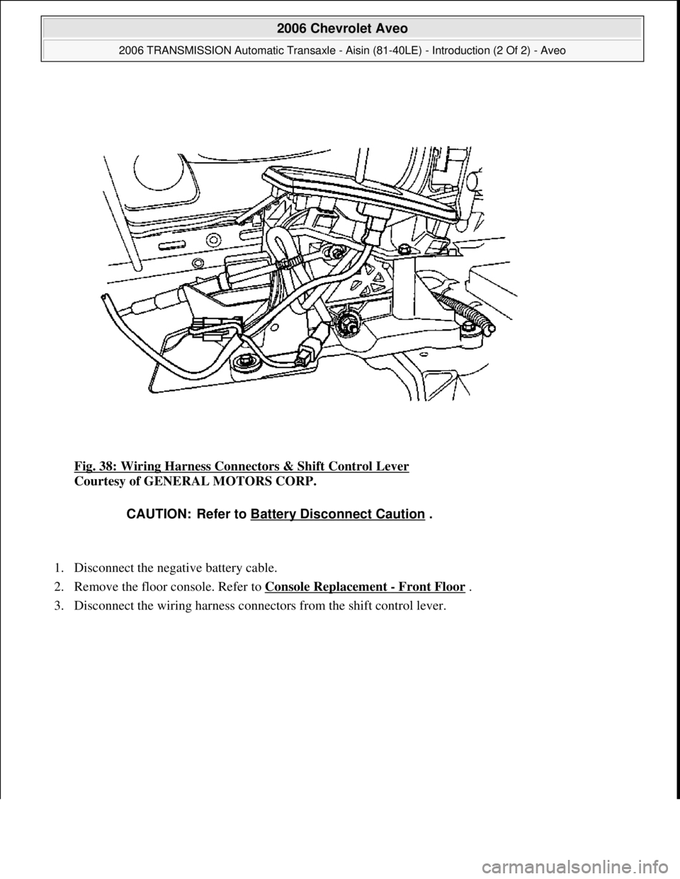 CHEVROLET AVEO 2002  Service Repair Manual Fig. 38: Wiring Harness Connectors & Shift Control Lever 
Courtesy of GENERAL MOTORS CORP. 
1. Disconnect the negative battery cable.  
2. Remove the floor console. Refer to Console Replacement 
- Fro