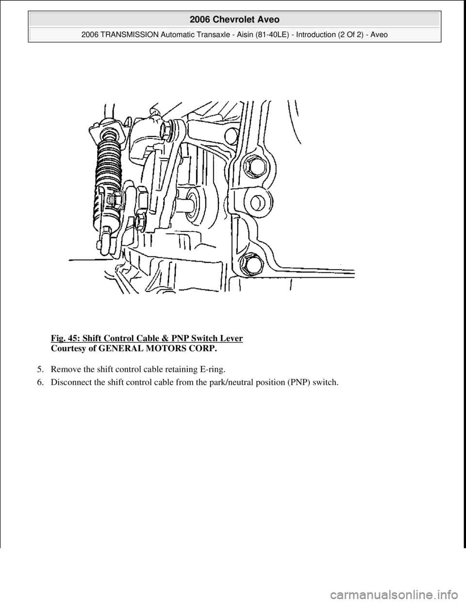 CHEVROLET AVEO 2002  Service Repair Manual Fig. 45: Shift Control Cable & PNP Switch Lever 
Courtesy of GENERAL MOTORS CORP. 
5. Remove the shift control cable retaining E-ring.  
6. Disconnect the shift control cable from the park/neutral pos