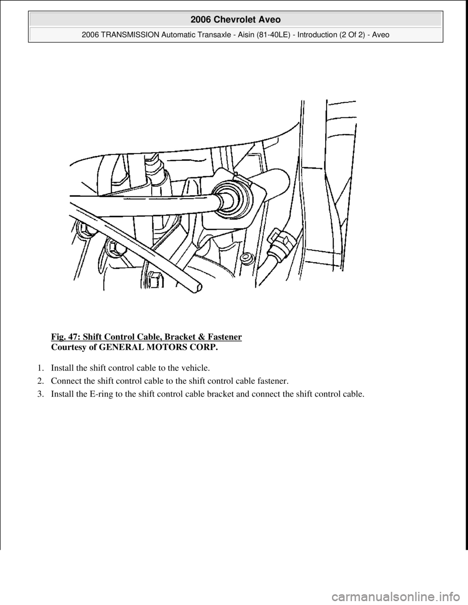 CHEVROLET AVEO 2002  Service Repair Manual Fig. 47: Shift Control Cable, Bracket & Fastener 
Courtesy of GENERAL MOTORS CORP. 
1. Install the shift control cable to the vehicle.  
2. Connect the shift control cable to the shift control cable f
