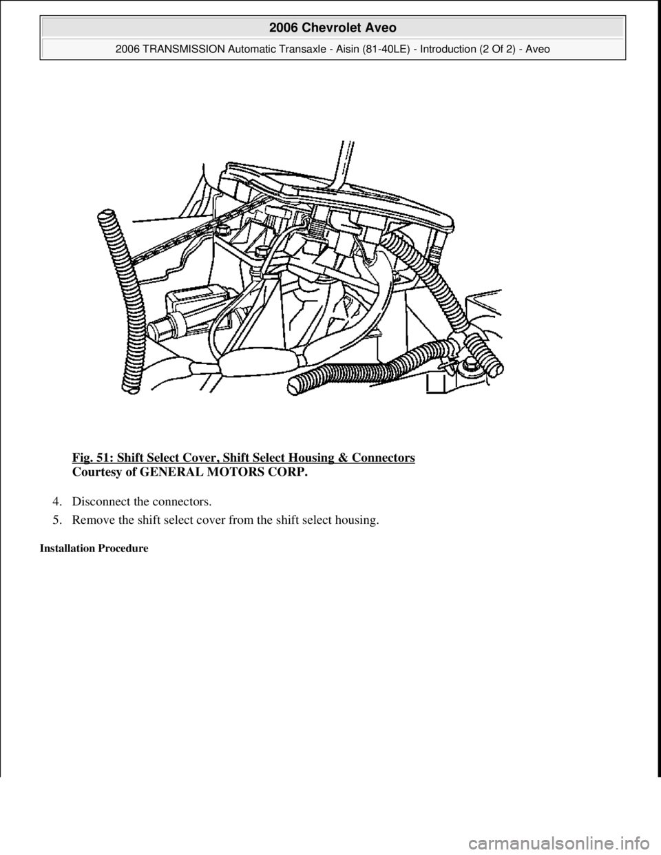 CHEVROLET AVEO 2002  Service Repair Manual Fig. 51: Shift Select Cover, Shift Select Housing & Connectors 
Courtesy of GENERAL MOTORS CORP. 
4. Disconnect the connectors.  
5. Remove the shift select cover from the shift select housing.  
Inst