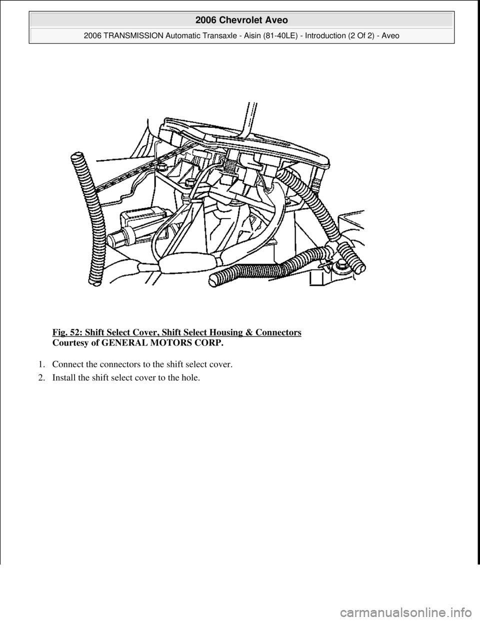 CHEVROLET AVEO 2002  Service Repair Manual Fig. 52: Shift Select Cover, Shift Select Housing & Connectors 
Courtesy of GENERAL MOTORS CORP. 
1. Connect the connectors to the shift select cover.  
2. Install the shift select cover to the hole. 