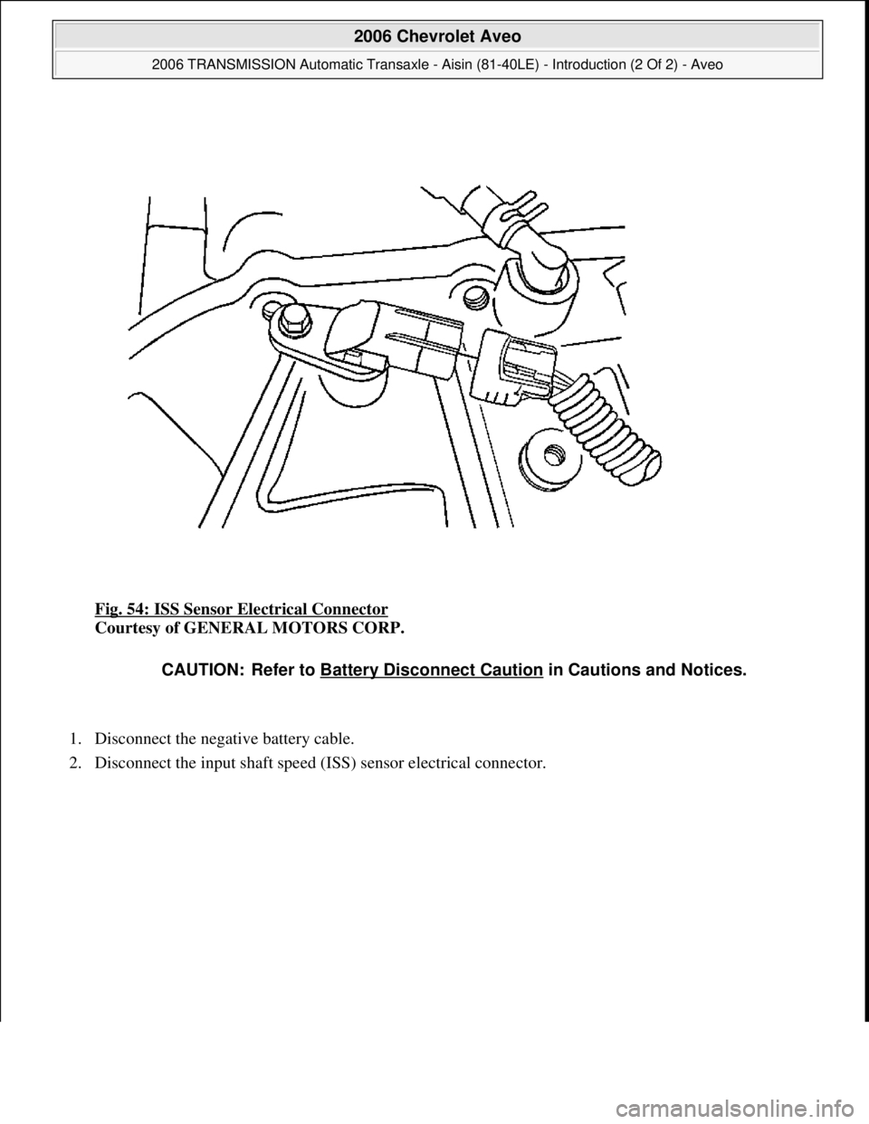 CHEVROLET AVEO 2002  Service Repair Manual Fig. 54: ISS Sensor Electrical Connector 
Courtesy of GENERAL MOTORS CORP. 
1. Disconnect the negative battery cable.  
2. Disconnect the input shaft speed (ISS) sensor electrical connector. 
CAUTION: