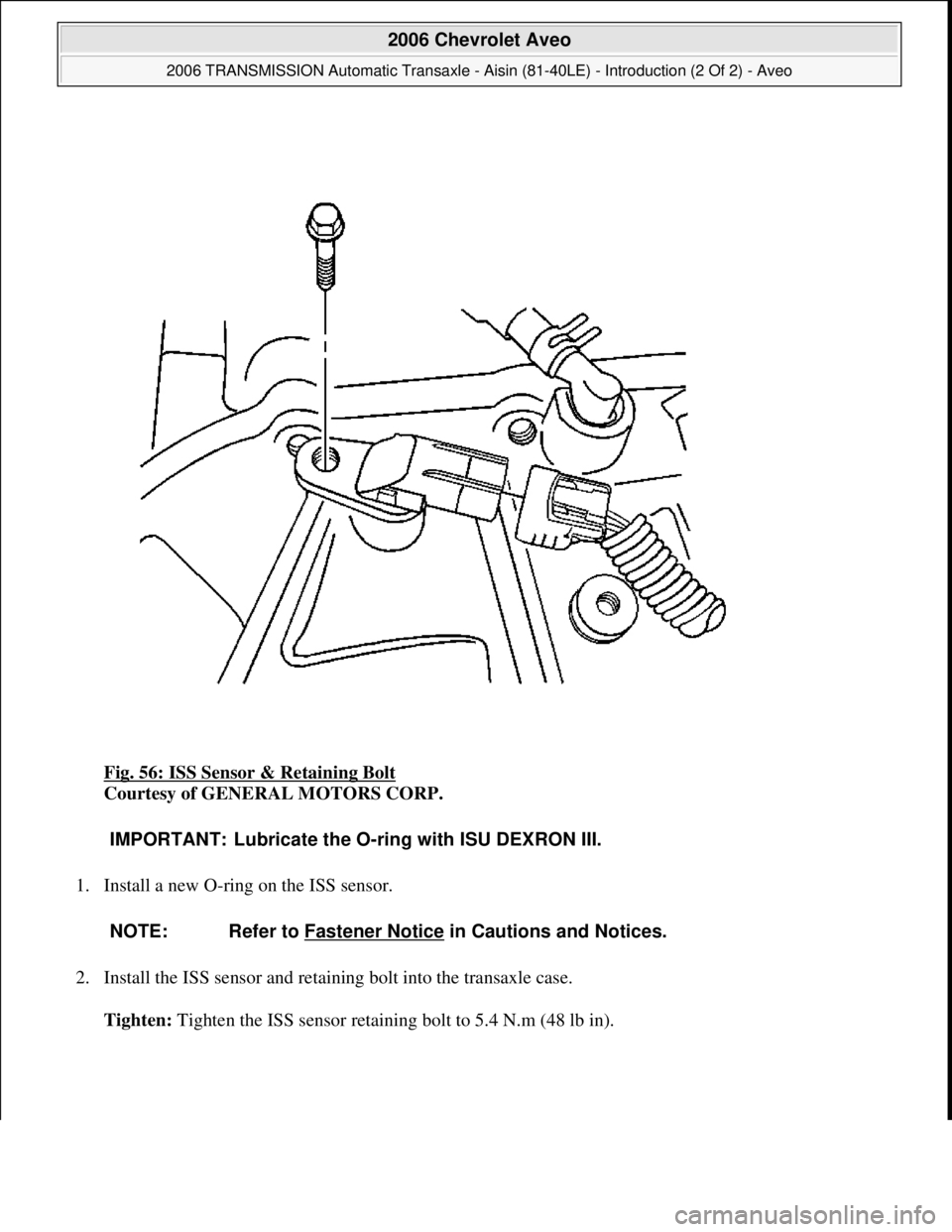 CHEVROLET AVEO 2002  Service Repair Manual Fig. 56: ISS Sensor & Retaining Bolt 
Courtesy of GENERAL MOTORS CORP. 
1. Install a new O-ring on the ISS sensor. 
2. Install the ISS sensor and retaining bolt into the transaxle case. 
Tighten: Ti
g