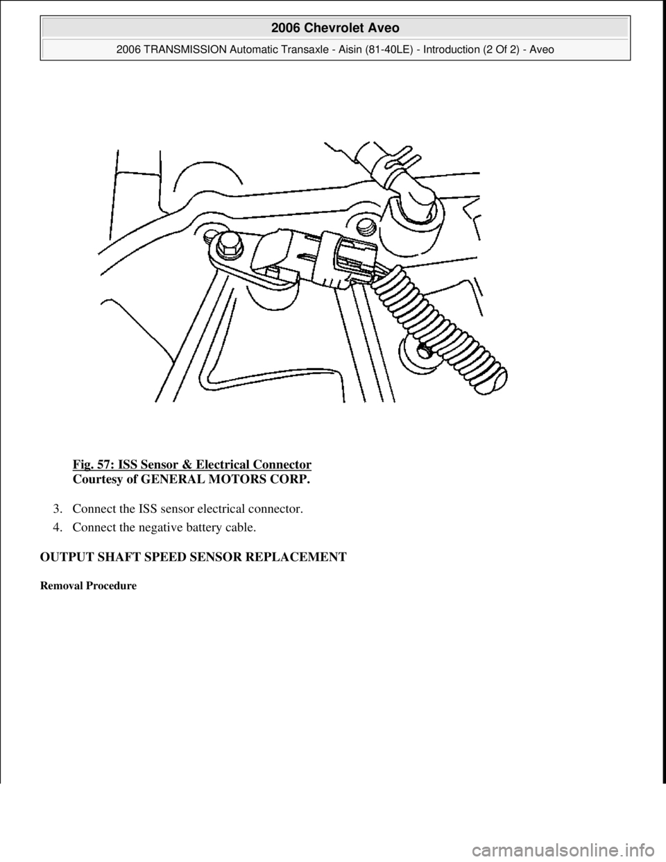 CHEVROLET AVEO 2002  Service Repair Manual Fig. 57: ISS Sensor & Electrical Connector 
Courtesy of GENERAL MOTORS CORP. 
3. Connect the ISS sensor electrical connector.  
4. Connect the negative battery cable.  
OUTPUT SHAFT SPEED SENSOR REPLA