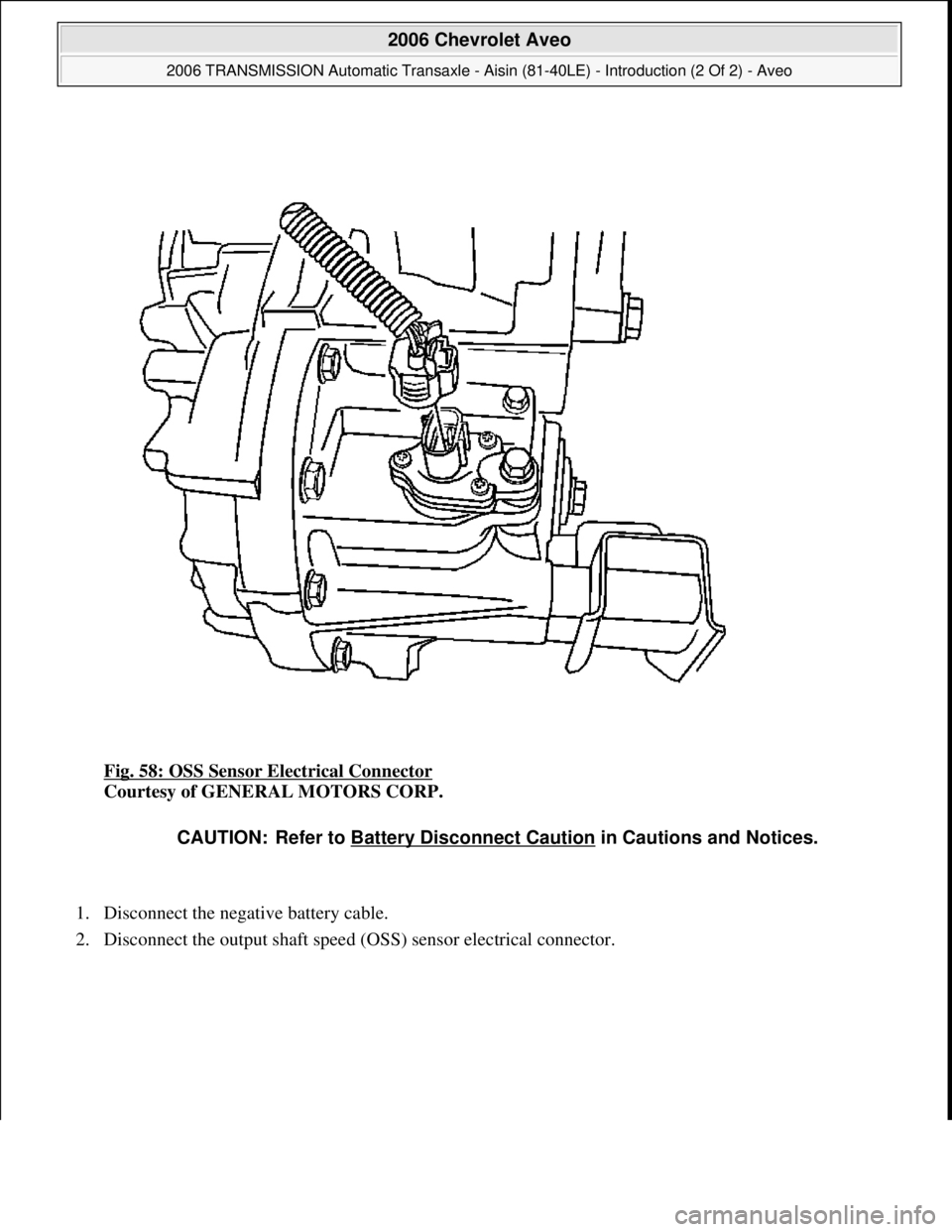 CHEVROLET AVEO 2002  Service Repair Manual Fig. 58: OSS Sensor Electrical Connector 
Courtesy of GENERAL MOTORS CORP. 
1. Disconnect the negative battery cable.  
2. Disconnect the output shaft speed (OSS) sensor electrical connector. 
CAUTION