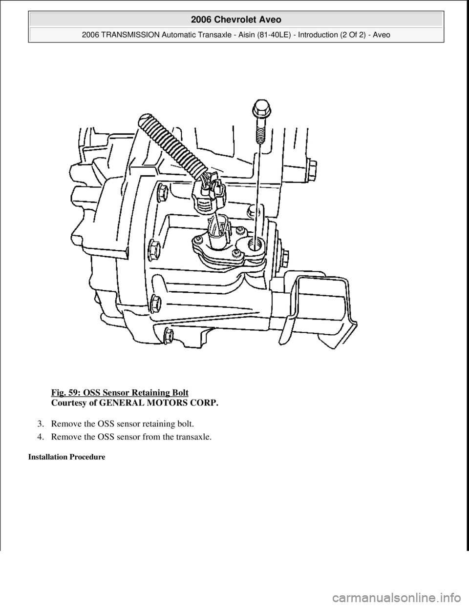 CHEVROLET AVEO 2002  Service Repair Manual Fig. 59: OSS Sensor Retaining Bolt 
Courtesy of GENERAL MOTORS CORP. 
3. Remove the OSS sensor retaining bolt.  
4. Remove the OSS sensor from the transaxle.  
Installation Procedure 
 
2006 Chevrolet