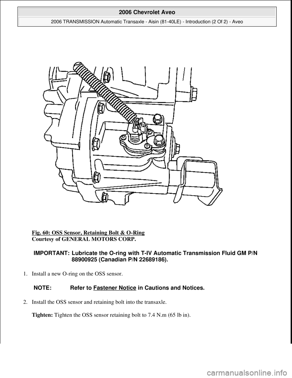 CHEVROLET AVEO 2002  Service Repair Manual Fig. 60: OSS Sensor, Retaining Bolt & O-Ring 
Courtesy of GENERAL MOTORS CORP. 
1. Install a new O-ring on the OSS sensor. 
2. Install the OSS sensor and retaining bolt into the transaxle. 
Tighten: T