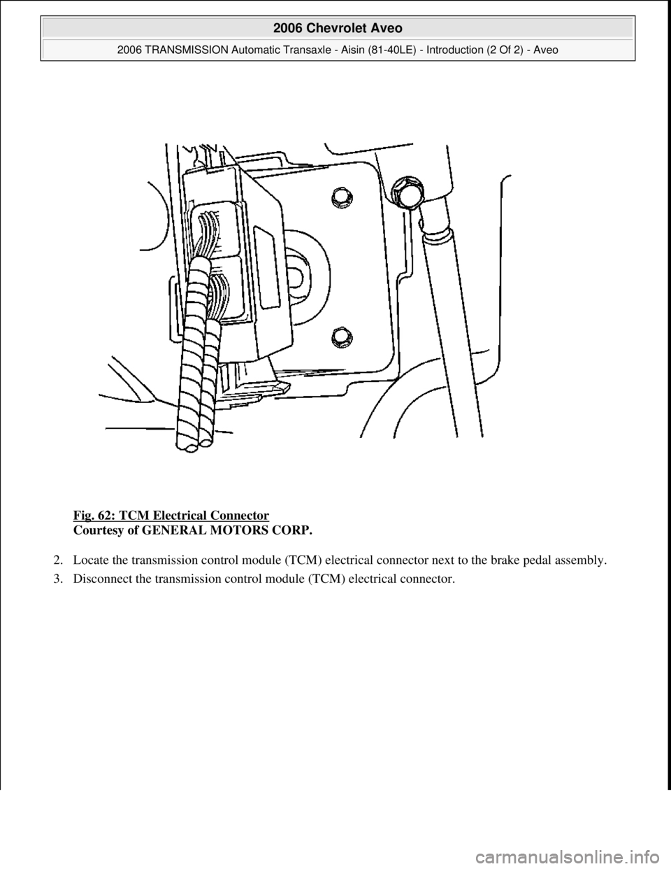 CHEVROLET AVEO 2002  Service Repair Manual Fig. 62: TCM Electrical Connector 
Courtesy of GENERAL MOTORS CORP. 
2. Locate the transmission control module (TCM) electrical connector next to the brake pedal assembly.  
3. Disconnect the transmis