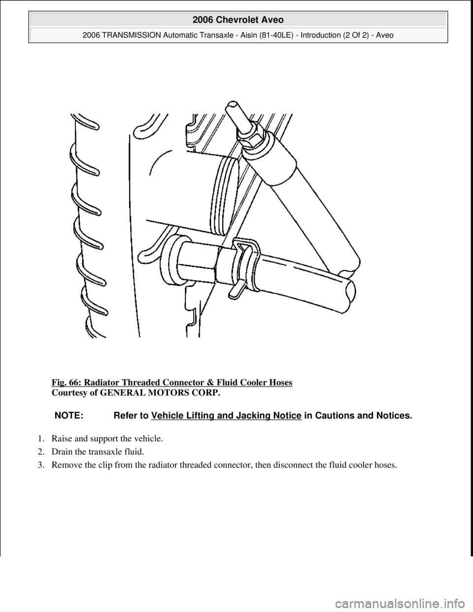 CHEVROLET AVEO 2002  Service Repair Manual Fig. 66: Radiator Threaded Connector & Fluid Cooler Hoses 
Courtesy of GENERAL MOTORS CORP. 
1. Raise and support the vehicle.  
2. Drain the transaxle fluid.  
3. Remove the clip from the radiator th