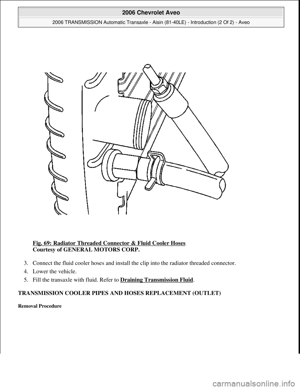 CHEVROLET AVEO 2002  Service Repair Manual Fig. 69: Radiator Threaded Connector & Fluid Cooler Hoses 
Courtesy of GENERAL MOTORS CORP. 
3. Connect the fluid cooler hoses and install the clip into the radiator threaded connector.  
4. Lower the