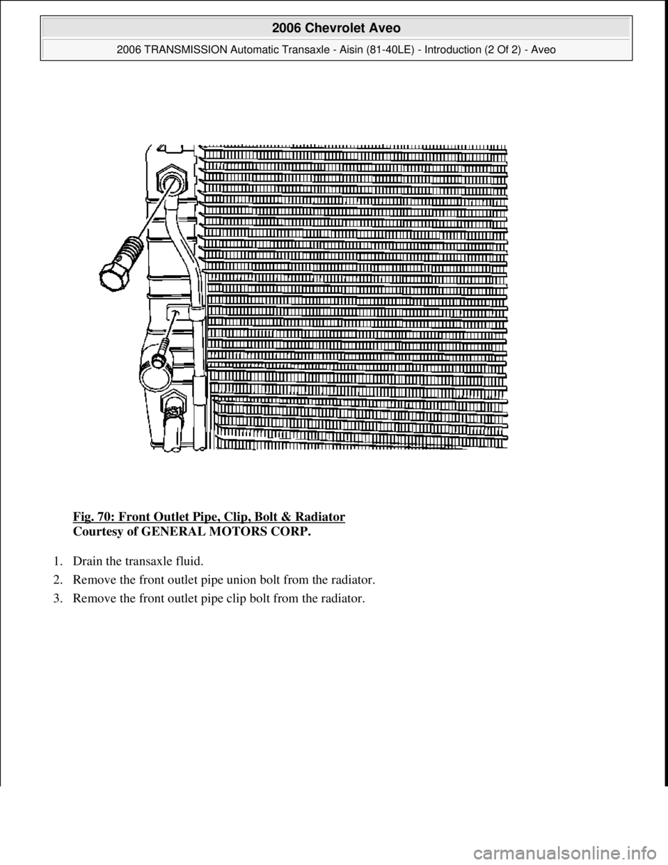 CHEVROLET AVEO 2002  Service Repair Manual Fig. 70: Front Outlet Pipe, Clip, Bolt & Radiator 
Courtesy of GENERAL MOTORS CORP. 
1. Drain the transaxle fluid.  
2. Remove the front outlet pipe union bolt from the radiator.  
3. Remove the front