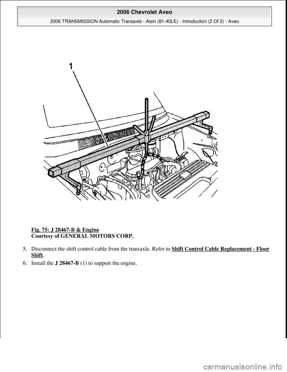 CHEVROLET AVEO 2002  Service Repair Manual Fig. 75: J 28467-B & Engine 
Courtesy of GENERAL MOTORS CORP. 
5. Disconnect the shift control cable from the transaxle. Refer to Shift Control Cable Replacement 
-Floor 
Shift.  
6. Install the J 284