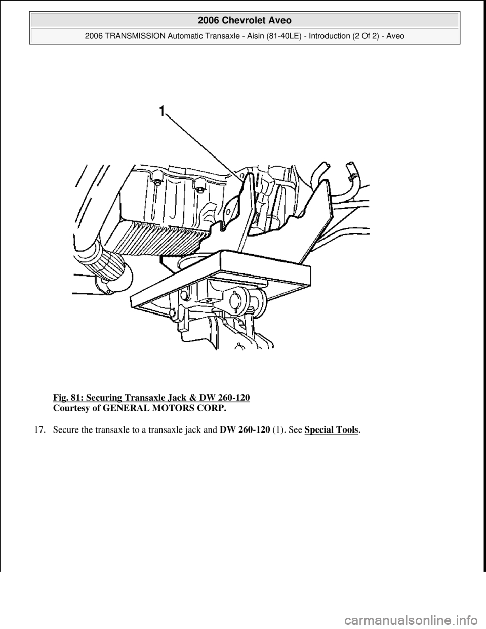 CHEVROLET AVEO 2002  Service Repair Manual Fig. 81: Securing Transaxle Jack & DW 260-120 
Courtesy of GENERAL MOTORS CORP. 
17. Secure the transaxle to a transaxle jack and DW 260-120(1). See Special Tools
. 
 
2006 Chevrolet Aveo 
2006 TRANSM