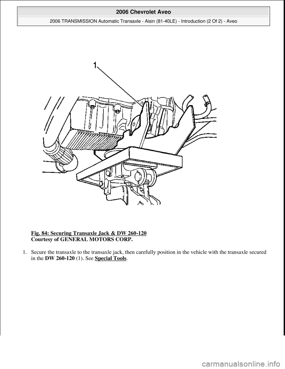 CHEVROLET AVEO 2002  Service Repair Manual Fig. 84: Securing Transaxle Jack & DW 260-120 
Courtesy of GENERAL MOTORS CORP. 
1. Secure the transaxle to the transaxle jack, then carefully position in the vehicle with the transaxle secured 
in th
