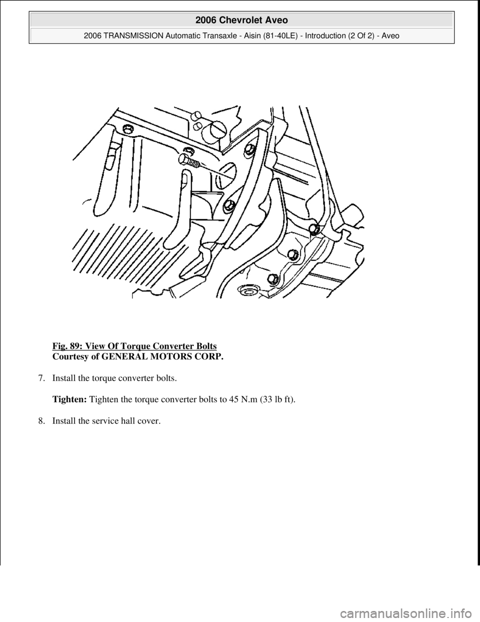 CHEVROLET AVEO 2002  Service Repair Manual Fig. 89: View Of Torque Converter Bolts 
Courtesy of GENERAL MOTORS CORP. 
7. Install the torque converter bolts. 
Tighten: Tighten the torque converter bolts to 45 N.m (33 lb ft). 
8. Install the ser