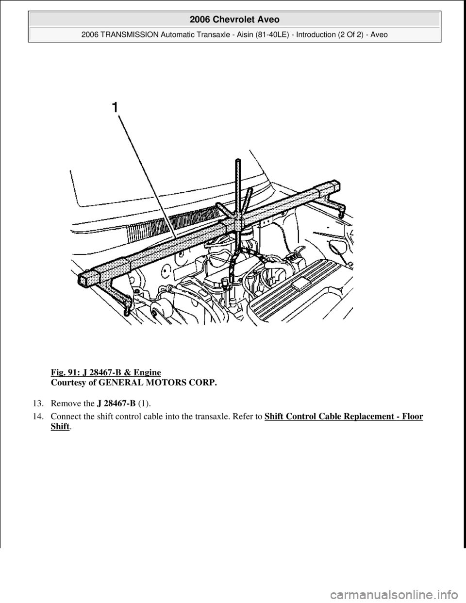 CHEVROLET AVEO 2002  Service Repair Manual Fig. 91: J 28467-B & Engine 
Courtesy of GENERAL MOTORS CORP. 
13. Remove the J 28467-B (1).  
14. Connect the shift control cable into the transaxle. Refer to Shift Control Cable Replacement 
- Floor