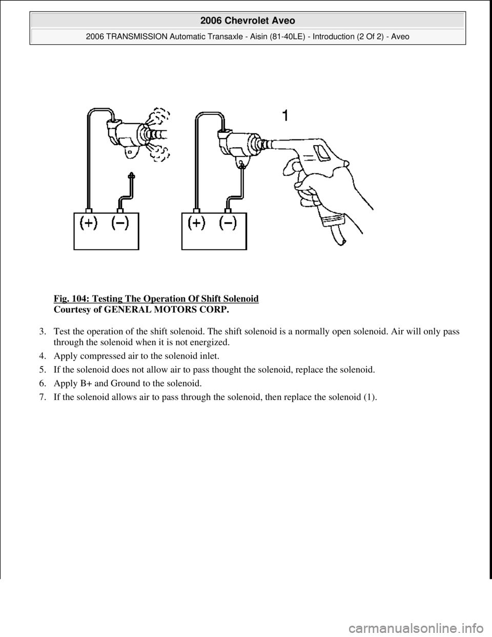 CHEVROLET AVEO 2002  Service Repair Manual Fig. 104: Testing The Operation Of Shift Solenoid 
Courtesy of GENERAL MOTORS CORP. 
3. Test the operation of the shift solenoid. The shift solenoid is a normally open solenoid. Air will only pass 
th