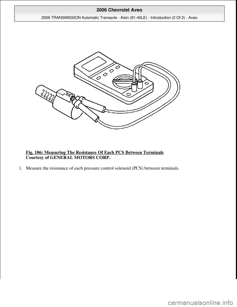 CHEVROLET AVEO 2002  Service Repair Manual Fig. 106: Measuring The Resistance Of Each PCS Between Terminals 
Courtesy of GENERAL MOTORS CORP. 
1. Measure the resistance of each pressure control solenoid (PCS) between terminals. 
 
2006 Chevrol