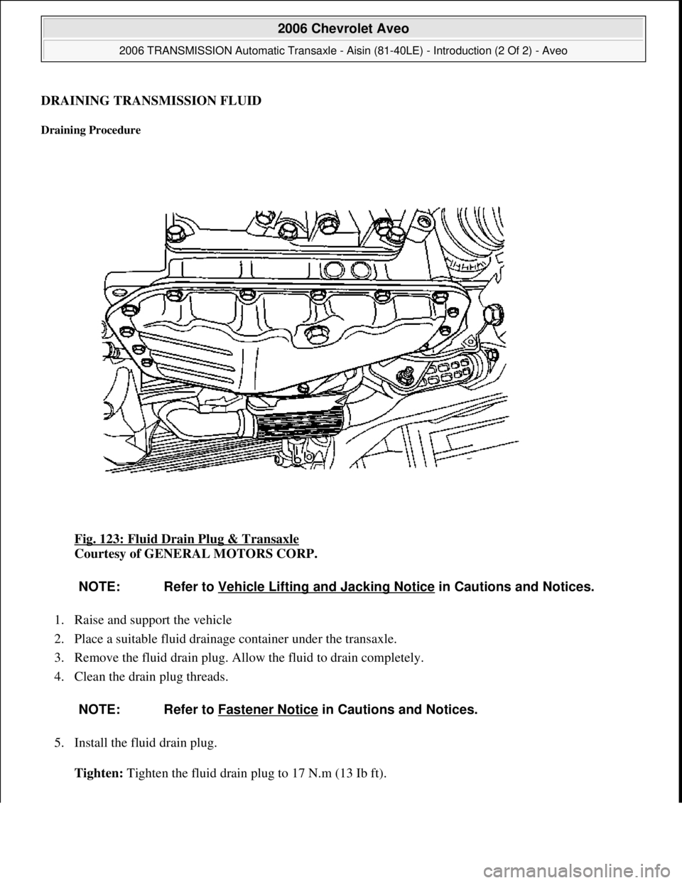 CHEVROLET AVEO 2002  Service Repair Manual DRAINING TRANSMISSION FLUID 
Draining Procedure 
Fig. 123: Fluid Drain Plug & Transaxle 
Courtesy of GENERAL MOTORS CORP. 
1. Raise and support the vehicle  
2. Place a suitable fluid drainage contain