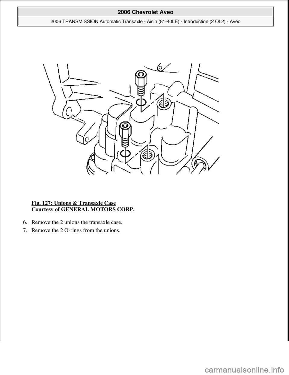 CHEVROLET AVEO 2002  Service Repair Manual Fig. 127: Unions & Transaxle Case 
Courtesy of GENERAL MOTORS CORP. 
6. Remove the 2 unions the transaxle case.  
7. Remove the 2 O-rings from the unions. 
 
2006 Chevrolet Aveo 
2006 TRANSMISSION Aut