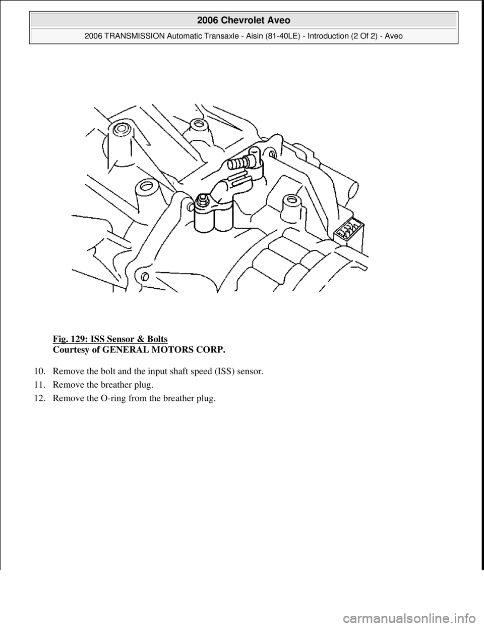 CHEVROLET AVEO 2002  Service Repair Manual Fig. 129: ISS Sensor & Bolts 
Courtesy of GENERAL MOTORS CORP. 
10. Remove the bolt and the input shaft speed (ISS) sensor.  
11. Remove the breather plug.  
12. Remove the O-rin
g from the breather p