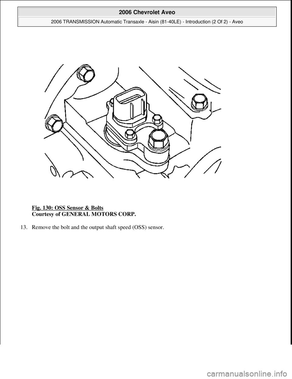 CHEVROLET AVEO 2002  Service Repair Manual Fig. 130: OSS Sensor & Bolts 
Courtesy of GENERAL MOTORS CORP. 
13. Remove the bolt and the output shaft speed (OSS) sensor. 
 
2006 Chevrolet Aveo 
2006 TRANSMISSION Automatic Transaxle - Aisin (81-4