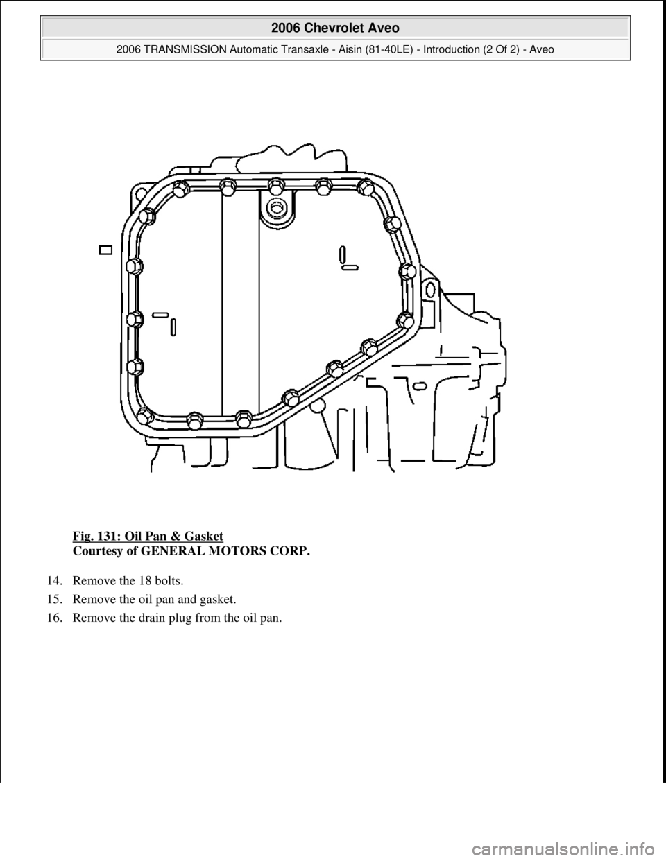 CHEVROLET AVEO 2002  Service Repair Manual Fig. 131: Oil Pan & Gasket 
Courtesy of GENERAL MOTORS CORP. 
14. Remove the 18 bolts.  
15. Remove the oil pan and gasket.  
16. Remove the drain plu
g from the oil pan. 
 
2006 Chevrolet Aveo 
2006 