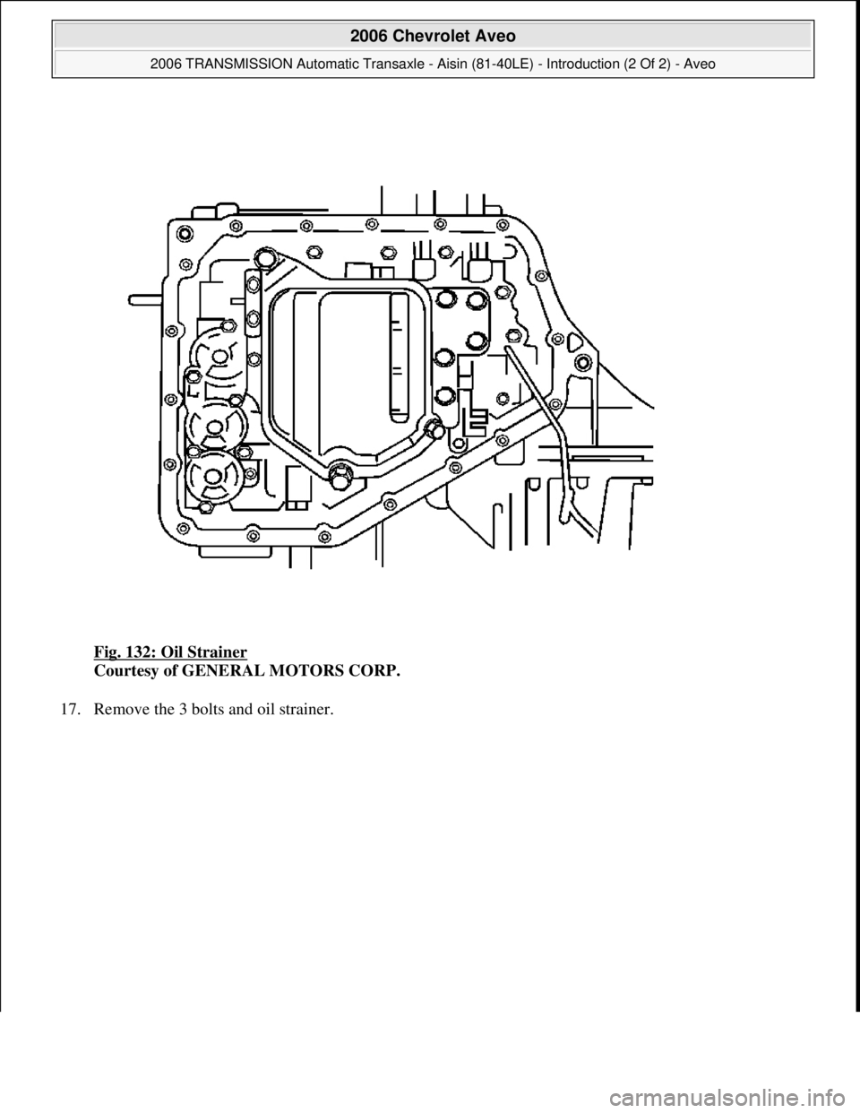 CHEVROLET AVEO 2002  Service Repair Manual Fig. 132: Oil Strainer 
Courtesy of GENERAL MOTORS CORP. 
17. Remove the 3 bolts and oil strainer. 
 
2006 Chevrolet Aveo 
2006 TRANSMISSION Automatic Transaxle - Aisin (81-40LE) - Introduction (2 Of 