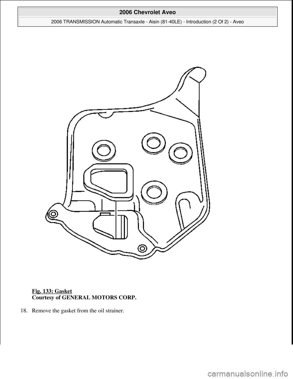 CHEVROLET AVEO 2002  Service Repair Manual Fig. 133: Gasket 
Courtesy of GENERAL MOTORS CORP. 
18. Remove the gasket from the oil strainer. 
 
2006 Chevrolet Aveo 
2006 TRANSMISSION Automatic Transaxle - Aisin (81-40LE) - Introduction (2 Of 2)