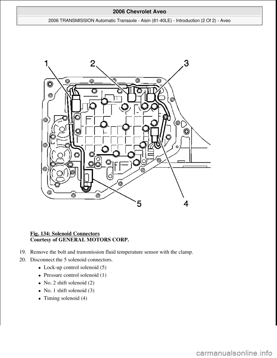 CHEVROLET AVEO 2002  Service Repair Manual Fig. 134: Solenoid Connectors 
Courtesy of GENERAL MOTORS CORP. 
19. Remove the bolt and transmission fluid temperature sensor with the clamp.  
20. Disconnect the 5 solenoid connectors. 
Lock-up c