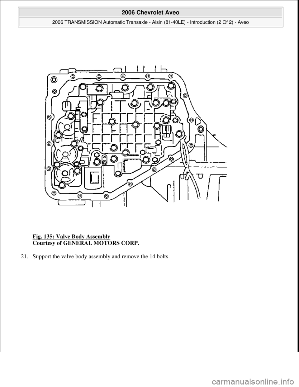 CHEVROLET AVEO 2002  Service Repair Manual Fig. 135: Valve Body Assembly 
Courtesy of GENERAL MOTORS CORP. 
21. Support the valve bod
y assembly and remove the 14 bolts. 
 
2006 Chevrolet Aveo 
2006 TRANSMISSION Automatic Transaxle - Aisin (81