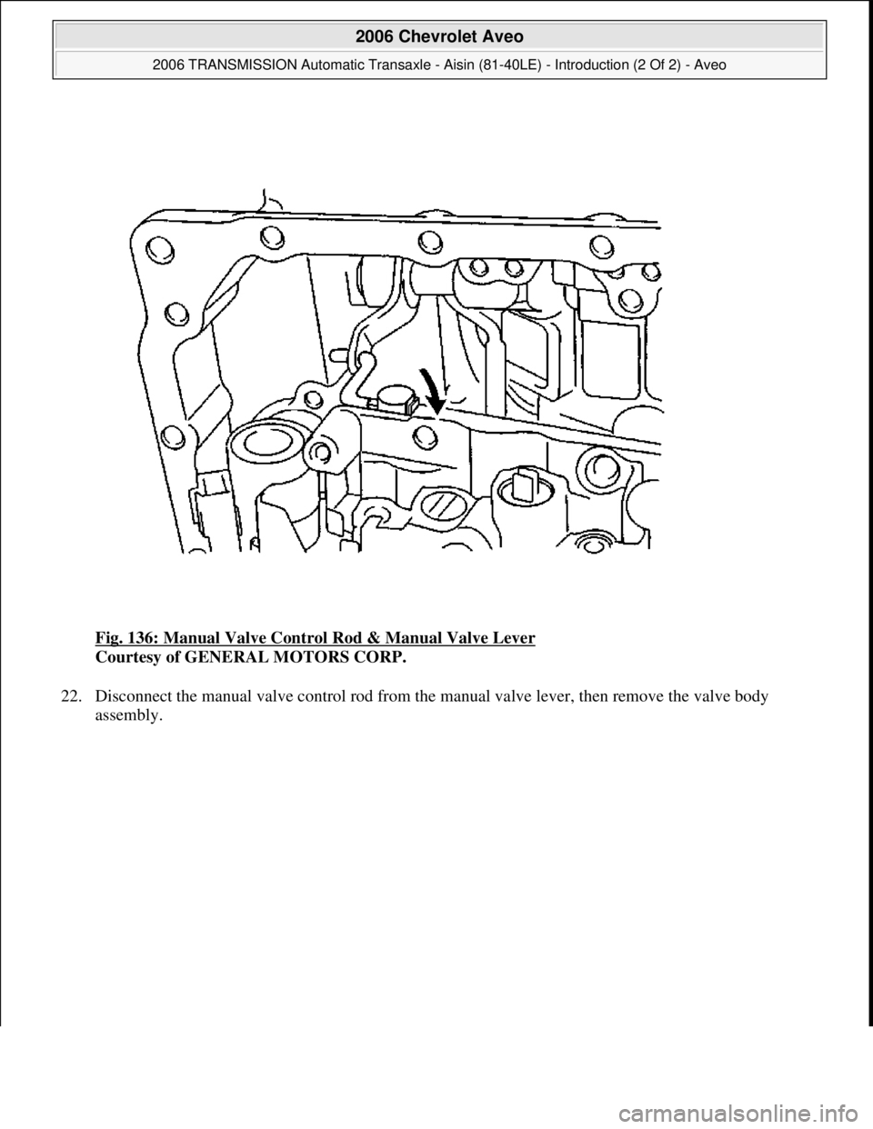 CHEVROLET AVEO 2002  Service Repair Manual Fig. 136: Manual Valve Control Rod & Manual Valve Lever 
Courtesy of GENERAL MOTORS CORP. 
22. Disconnect the manual valve control rod from the manual valve lever, then remove the valve body 
assembl
