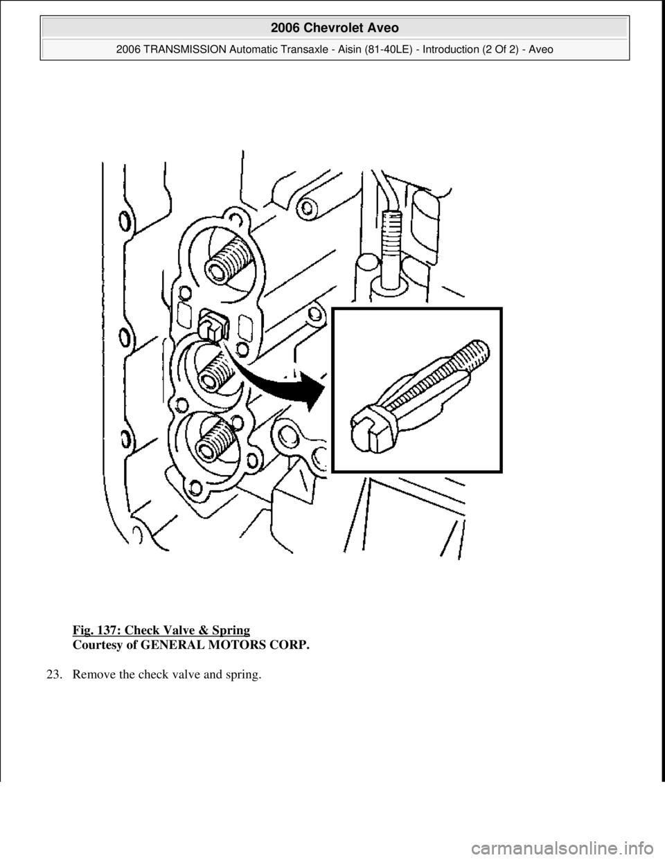 CHEVROLET AVEO 2002  Service Repair Manual Fig. 137: Check Valve & Spring 
Courtesy of GENERAL MOTORS CORP. 
23. Remove the check valve and spring. 
 
2006 Chevrolet Aveo 
2006 TRANSMISSION Automatic Transaxle - Aisin (81-40LE) - Introduction 