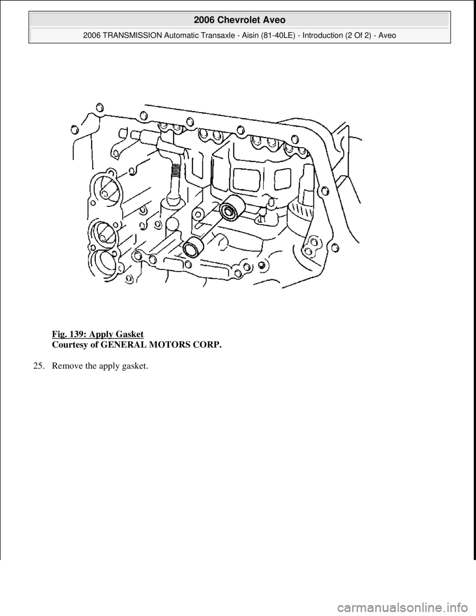 CHEVROLET AVEO 2002  Service Repair Manual Fig. 139: Apply Gasket 
Courtesy of GENERAL MOTORS CORP. 
25. Remove the apply gasket. 
 
2006 Chevrolet Aveo 
2006 TRANSMISSION Automatic Transaxle - Aisin (81-40LE) - Introduction (2 Of 2) - Aveo  
