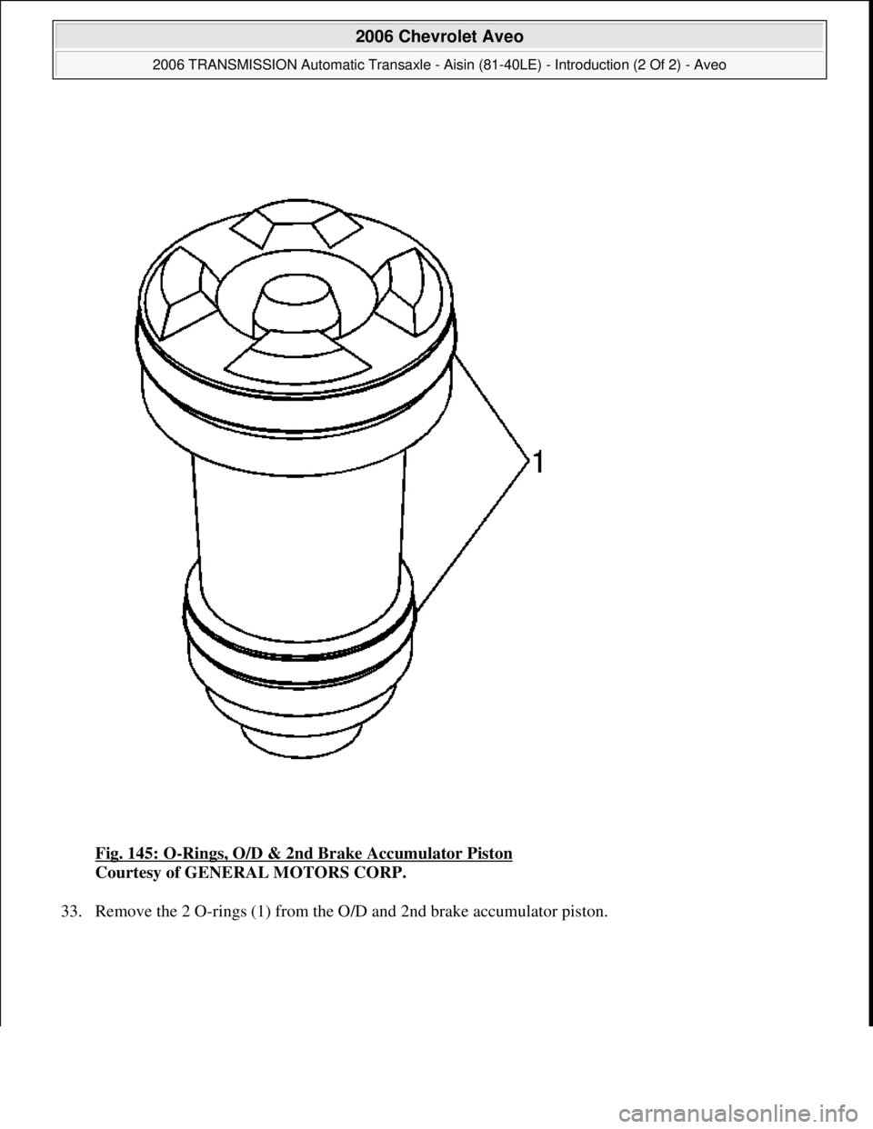 CHEVROLET AVEO 2002  Service Repair Manual Fig. 145: O-Rings, O/D & 2nd Brake Accumulator Piston 
Courtesy of GENERAL MOTORS CORP. 
33. Remove the 2 O-rin
gs (1) from the O/D and 2nd brake accumulator piston. 
 
2006 Chevrolet Aveo 
2006 TRANS
