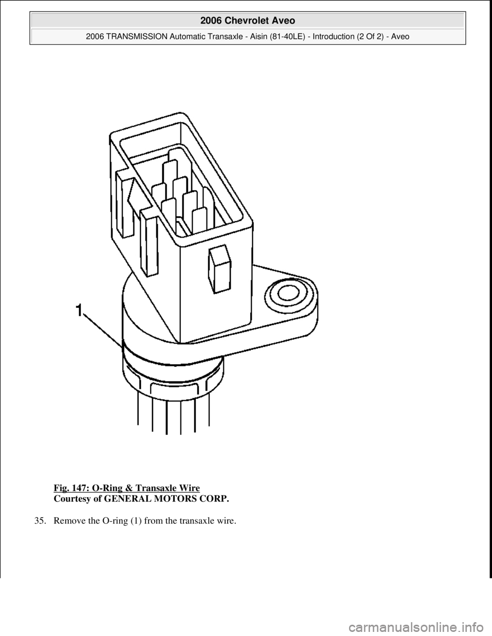 CHEVROLET AVEO 2002  Service Repair Manual Fig. 147: O-Ring & Transaxle Wire 
Courtesy of GENERAL MOTORS CORP. 
35. Remove the O-rin
g (1) from the transaxle wire. 
 
2006 Chevrolet Aveo 
2006 TRANSMISSION Automatic Transaxle - Aisin (81-40LE)