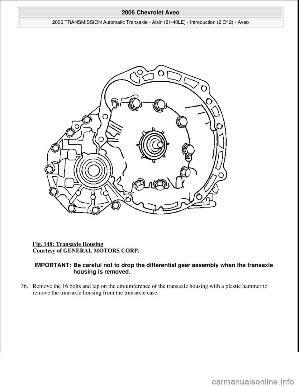 CHEVROLET AVEO 2002  Service Repair Manual Fig. 148: Transaxle Housing 
Courtesy of GENERAL MOTORS CORP. 
36. Remove the 16 bolts and tap on the circumference of the transaxle housing with a plastic hammer to 
remove the transaxle housing from