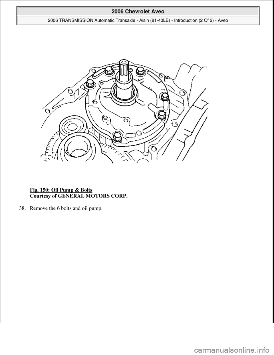 CHEVROLET AVEO 2002  Service Repair Manual Fig. 150: Oil Pump & Bolts 
Courtesy of GENERAL MOTORS CORP. 
38. Remove the 6 bolts and oil pump. 
 
2006 Chevrolet Aveo 
2006 TRANSMISSION Automatic Transaxle - Aisin (81-40LE) - Introduction (2 Of 