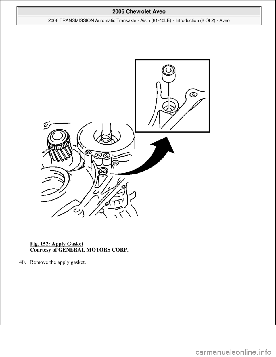 CHEVROLET AVEO 2002  Service Repair Manual Fig. 152: Apply Gasket 
Courtesy of GENERAL MOTORS CORP. 
40. Remove the appl
y gasket. 
 
2006 Chevrolet Aveo 
2006 TRANSMISSION Automatic Transaxle - Aisin (81-40LE) - Introduction (2 Of 2) - Aveo  