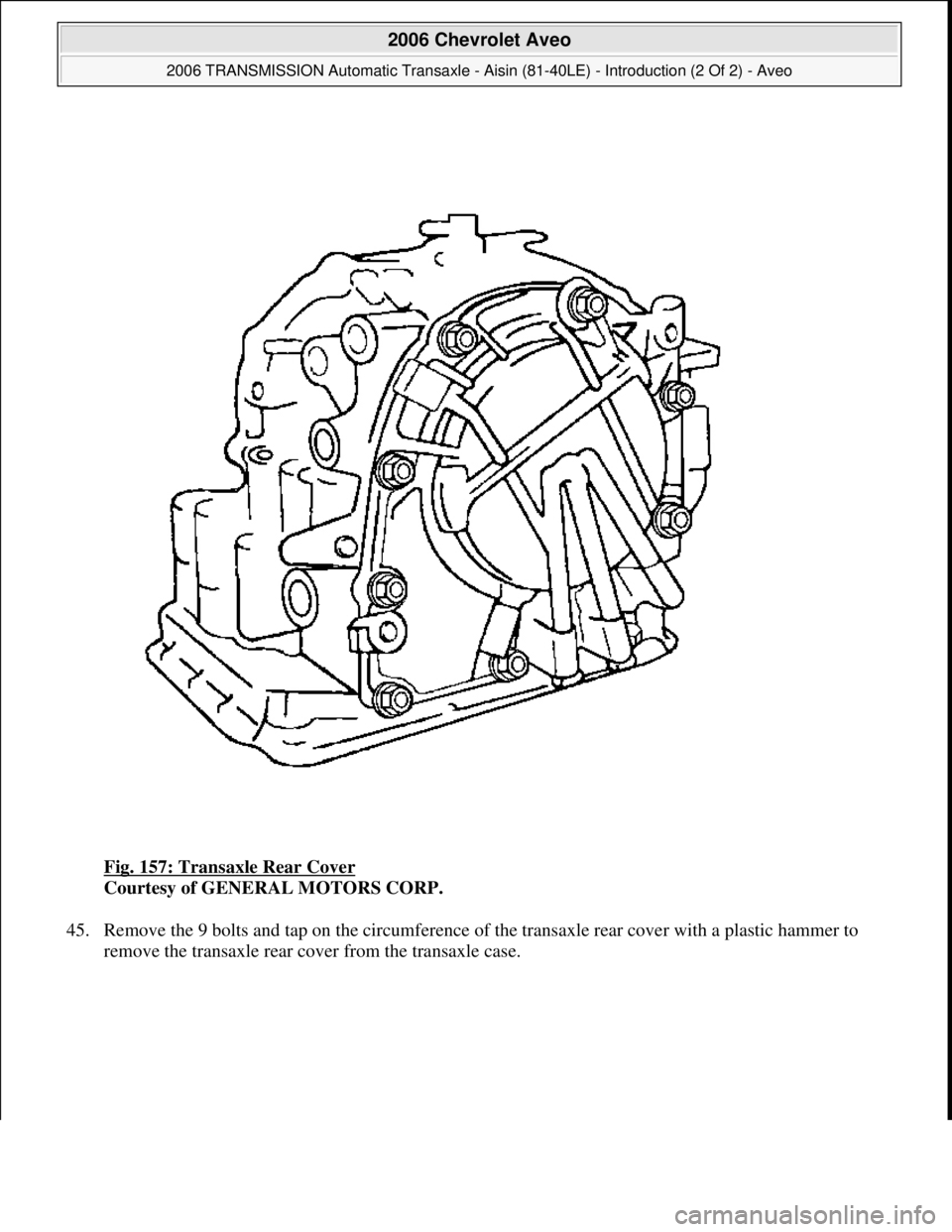 CHEVROLET AVEO 2002  Service Repair Manual Fig. 157: Transaxle Rear Cover 
Courtesy of GENERAL MOTORS CORP. 
45. Remove the 9 bolts and tap on the circumference of the transaxle rear cover with a plastic hammer to 
remove the transaxle rear co