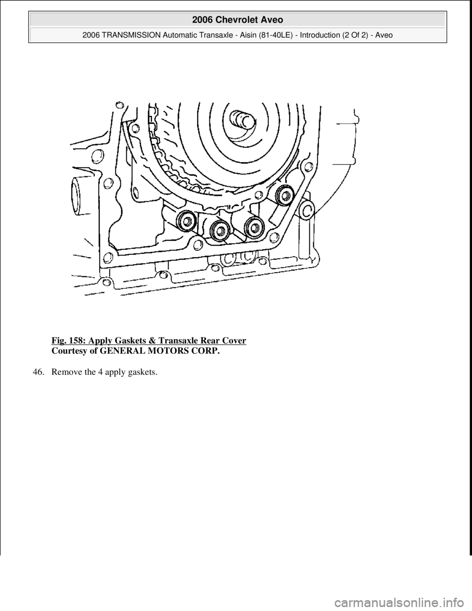 CHEVROLET AVEO 2002  Service Repair Manual Fig. 158: Apply Gaskets & Transaxle Rear Cover 
Courtesy of GENERAL MOTORS CORP. 
46. Remove the 4 appl
y gaskets. 
 
2006 Chevrolet Aveo 
2006 TRANSMISSION Automatic Transaxle - Aisin (81-40LE) - Int