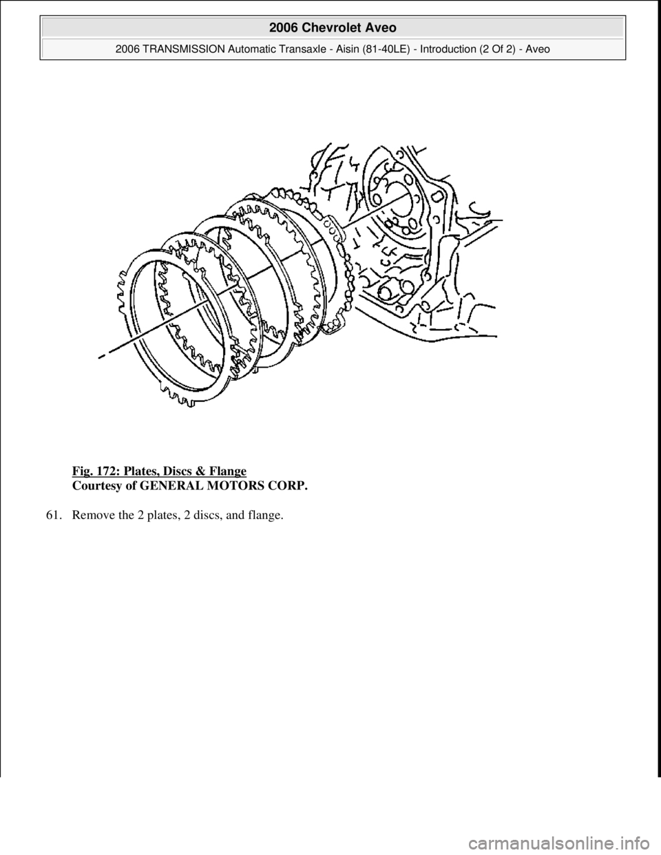 CHEVROLET AVEO 2002  Service Repair Manual Fig. 172: Plates, Discs & Flange 
Courtesy of GENERAL MOTORS CORP. 
61. Remove the 2 plates, 2 discs, and flange. 
 
2006 Chevrolet Aveo 
2006 TRANSMISSION Automatic Transaxle - Aisin (81-40LE) - Intr