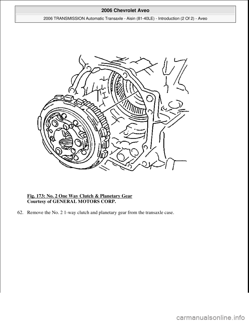 CHEVROLET AVEO 2002  Service Repair Manual Fig. 173: No. 2 One Way Clutch & Planetary Gear 
Courtesy of GENERAL MOTORS CORP. 
62. Remove the No. 2 1-way clutch and planetary gear from the transaxle case. 
 
2006 Chevrolet Aveo 
2006 TRANSMISSI