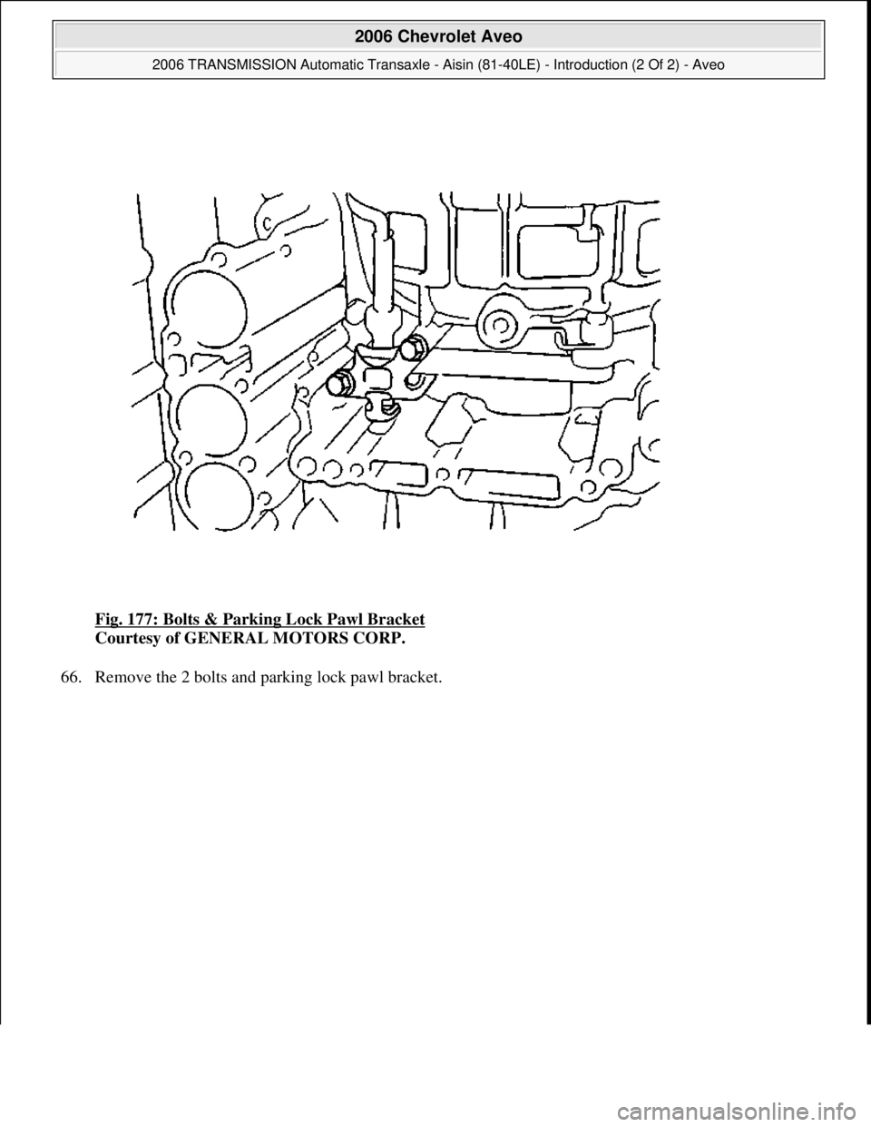 CHEVROLET AVEO 2002  Service Repair Manual Fig. 177: Bolts & Parking Lock Pawl Bracket 
Courtesy of GENERAL MOTORS CORP. 
66. Remove the 2 bolts and parking lock pawl bracket. 
 
2006 Chevrolet Aveo 
2006 TRANSMISSION Automatic Transaxle - Ais