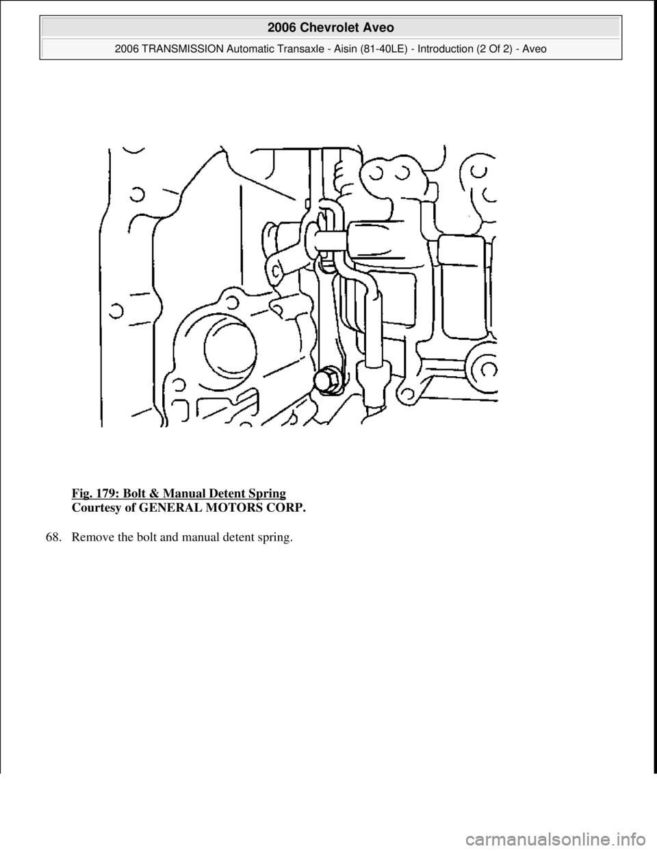 CHEVROLET AVEO 2002  Service Repair Manual Fig. 179: Bolt & Manual Detent Spring 
Courtesy of GENERAL MOTORS CORP. 
68. Remove the bolt and manual detent spring. 
 
2006 Chevrolet Aveo 
2006 TRANSMISSION Automatic Transaxle - Aisin (81-40LE) -
