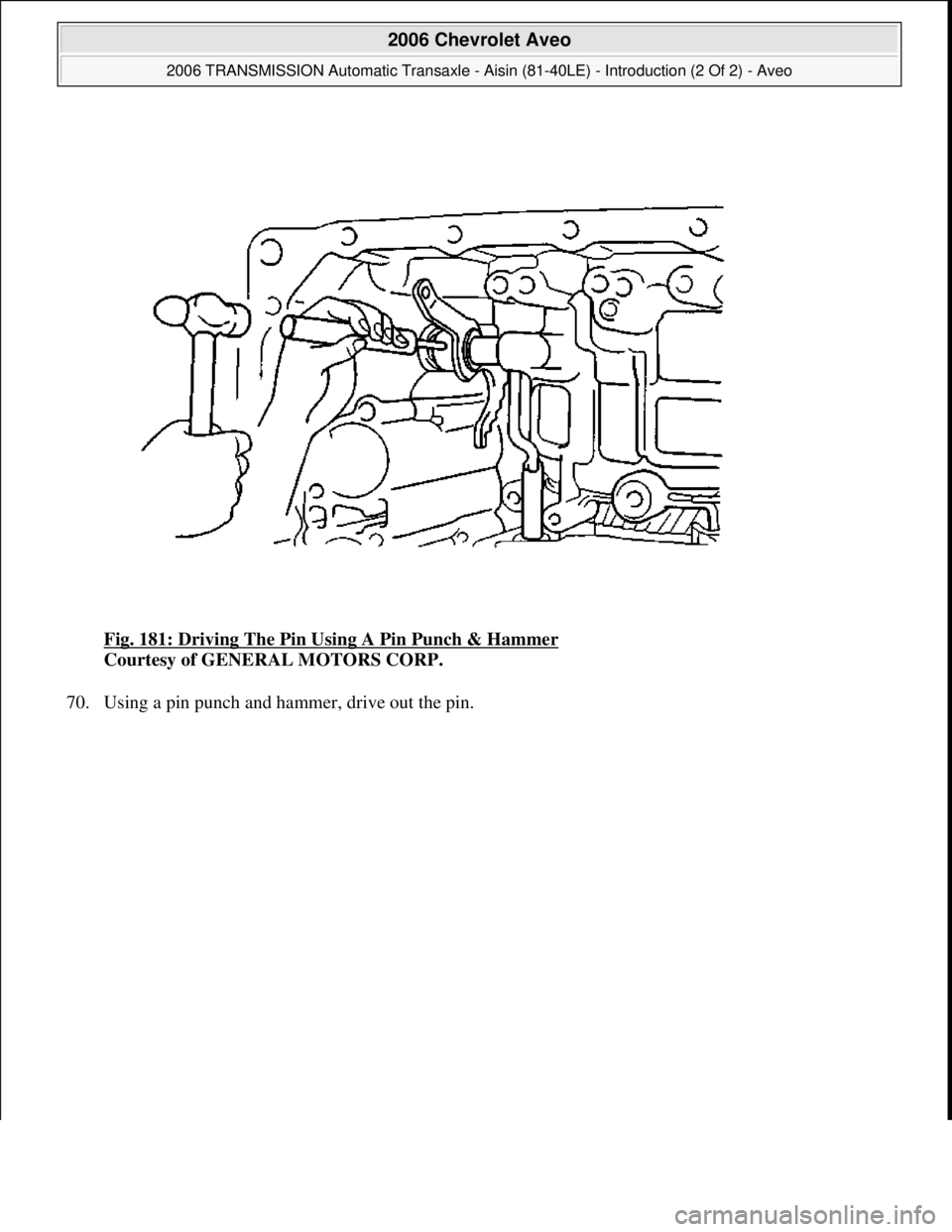 CHEVROLET AVEO 2002  Service Repair Manual Fig. 181: Driving The Pin Using A Pin Punch & Hammer 
Courtesy of GENERAL MOTORS CORP. 
70. Using a pin punch and hammer, drive out the pin. 
 
2006 Chevrolet Aveo 
2006 TRANSMISSION Automatic Transax