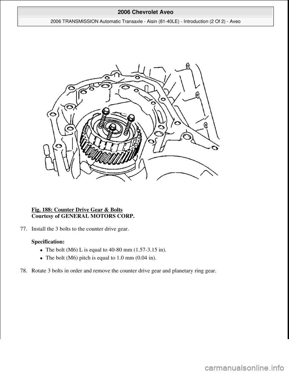 CHEVROLET AVEO 2002  Service Repair Manual Fig. 188: Counter Drive Gear & Bolts 
Courtesy of GENERAL MOTORS CORP. 
77. Install the 3 bolts to the counter drive gear. 
Specification:  
The bolt (M6) L is equal to 40-80 mm (1.57-3.15 in).  
