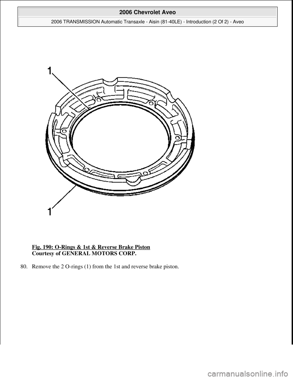 CHEVROLET AVEO 2002  Service Repair Manual Fig. 190: O-Rings & 1st & Reverse Brake Piston 
Courtesy of GENERAL MOTORS CORP. 
80. Remove the 2 O-rin
gs (1) from the 1st and reverse brake piston. 
 
2006 Chevrolet Aveo 
2006 TRANSMISSION Automat
