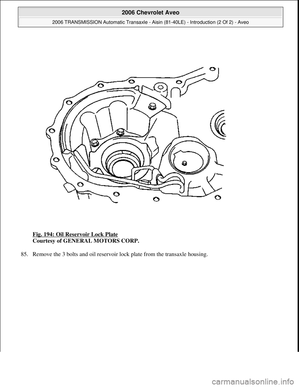 CHEVROLET AVEO 2002  Service Repair Manual Fig. 194: Oil Reservoir Lock Plate 
Courtesy of GENERAL MOTORS CORP. 
85. Remove the 3 bolts and oil reservoir lock plate from the transaxle housing. 
 
2006 Chevrolet Aveo 
2006 TRANSMISSION Automati