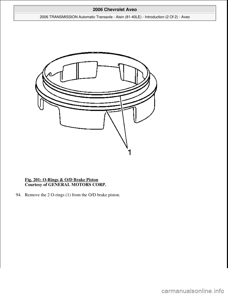 CHEVROLET AVEO 2002  Service Repair Manual Fig. 201: O-Rings & O/D Brake Piston 
Courtesy of GENERAL MOTORS CORP. 
94. Remove the 2 O-rings (1) from the O/D brake piston. 
 
2006 Chevrolet Aveo 
2006 TRANSMISSION Automatic Transaxle - Aisin (8